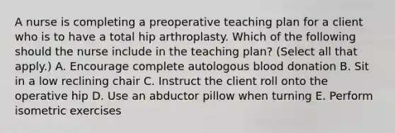 A nurse is completing a preoperative teaching plan for a client who is to have a total hip arthroplasty. Which of the following should the nurse include in the teaching plan? (Select all that apply.) A. Encourage complete autologous blood donation B. Sit in a low reclining chair C. Instruct the client roll onto the operative hip D. Use an abductor pillow when turning E. Perform isometric exercises