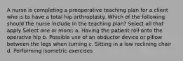 A nurse is completing a preoperative teaching plan for a client who is to have a total hip arthroplasty. Which of the following should the nurse include in the teaching plan? Select all that apply Select one or more: a. Having the patient roll onto the operative hip b. Possible use of an abductor device or pillow between the legs when turning c. Sitting in a low reclining chair d. Performing isometric exercises