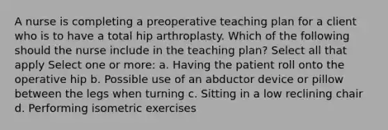 A nurse is completing a preoperative teaching plan for a client who is to have a total hip arthroplasty. Which of the following should the nurse include in the teaching plan? Select all that apply Select one or more: a. Having the patient roll onto the operative hip b. Possible use of an abductor device or pillow between the legs when turning c. Sitting in a low reclining chair d. Performing isometric exercises