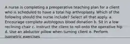 A nurse is completing a preoperative teaching plan for a client who is scheduled to have a total hip arthroplasty. Which of the following should the nurse include? Select all that apply. a. Encourage complete autologous blood donation b. Sit in a low reclining chair c. Instruct the client to roll onto the operative hip d. Use an abductor pillow when turning client e. Perform isometric exercises