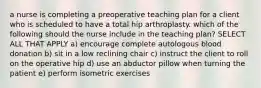 a nurse is completing a preoperative teaching plan for a client who is scheduled to have a total hip arthroplasty. which of the following should the nurse include in the teaching plan? SELECT ALL THAT APPLY a) encourage complete autologous blood donation b) sit in a low reclining chair c) instruct the client to roll on the operative hip d) use an abductor pillow when turning the patient e) perform isometric exercises