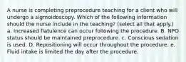 A nurse is completing preprocedure teaching for a client who will undergo a sigmoidoscopy. Which of the following information should the nurse include in the teaching? (select all that apply.) a. Increased flatulence can occur following the procedure. B. NPO status should be maintained preprocedure. c. Conscious sedation is used. D. Repositioning will occur throughout the procedure. e. Fluid intake is limited the day after the procedure.