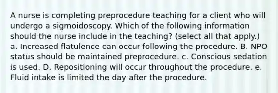 A nurse is completing preprocedure teaching for a client who will undergo a sigmoidoscopy. Which of the following information should the nurse include in the teaching? (select all that apply.) a. Increased flatulence can occur following the procedure. B. NPO status should be maintained preprocedure. c. Conscious sedation is used. D. Repositioning will occur throughout the procedure. e. Fluid intake is limited the day after the procedure.