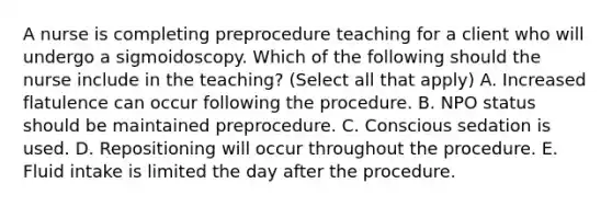 A nurse is completing preprocedure teaching for a client who will undergo a sigmoidoscopy. Which of the following should the nurse include in the teaching? (Select all that apply) A. Increased flatulence can occur following the procedure. B. NPO status should be maintained preprocedure. C. Conscious sedation is used. D. Repositioning will occur throughout the procedure. E. Fluid intake is limited the day after the procedure.