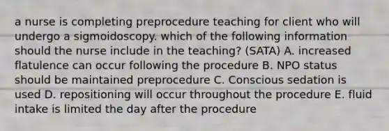 a nurse is completing preprocedure teaching for client who will undergo a sigmoidoscopy. which of the following information should the nurse include in the teaching? (SATA) A. increased flatulence can occur following the procedure B. NPO status should be maintained preprocedure C. Conscious sedation is used D. repositioning will occur throughout the procedure E. fluid intake is limited the day after the procedure