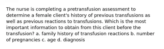 The nurse is completing a pretransfusion assessment to determine a female client's history of previous transfusions as well as previous reactions to transfusions. Which is the most important information to obtain from this client before the transfusion? a. family history of transfusion reactions b. number of pregnancies c. age d. diagnosis