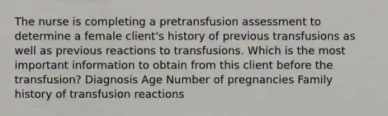 The nurse is completing a pretransfusion assessment to determine a female client's history of previous transfusions as well as previous reactions to transfusions. Which is the most important information to obtain from this client before the transfusion? Diagnosis Age Number of pregnancies Family history of transfusion reactions