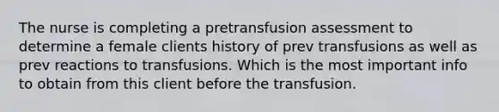 The nurse is completing a pretransfusion assessment to determine a female clients history of prev transfusions as well as prev reactions to transfusions. Which is the most important info to obtain from this client before the transfusion.