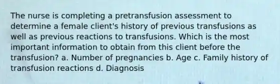 The nurse is completing a pretransfusion assessment to determine a female client's history of previous transfusions as well as previous reactions to transfusions. Which is the most important information to obtain from this client before the transfusion? a. Number of pregnancies b. Age c. Family history of transfusion reactions d. Diagnosis