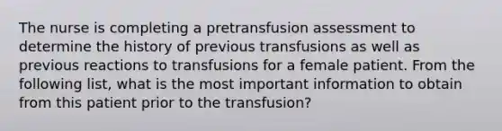 The nurse is completing a pretransfusion assessment to determine the history of previous transfusions as well as previous reactions to transfusions for a female patient. From the following list, what is the most important information to obtain from this patient prior to the transfusion?