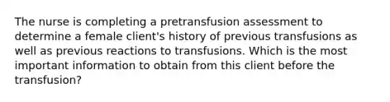 The nurse is completing a pretransfusion assessment to determine a female client's history of previous transfusions as well as previous reactions to transfusions. Which is the most important information to obtain from this client before the transfusion?