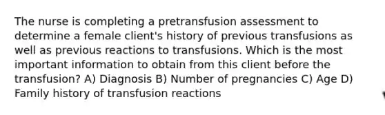 The nurse is completing a pretransfusion assessment to determine a female client's history of previous transfusions as well as previous reactions to transfusions. Which is the most important information to obtain from this client before the transfusion? A) Diagnosis B) Number of pregnancies C) Age D) Family history of transfusion reactions