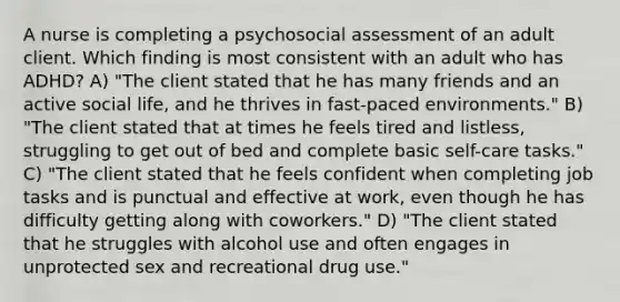 A nurse is completing a psychosocial assessment of an adult client. Which finding is most consistent with an adult who has ADHD? A) "The client stated that he has many friends and an active social life, and he thrives in fast-paced environments." B) "The client stated that at times he feels tired and listless, struggling to get out of bed and complete basic self-care tasks." C) "The client stated that he feels confident when completing job tasks and is punctual and effective at work, even though he has difficulty getting along with coworkers." D) "The client stated that he struggles with alcohol use and often engages in unprotected sex and recreational drug use."