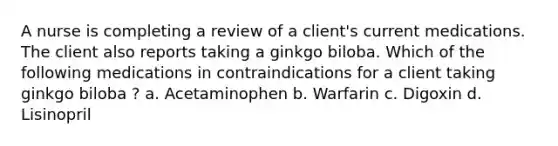 A nurse is completing a review of a client's current medications. The client also reports taking a ginkgo biloba. Which of the following medications in contraindications for a client taking ginkgo biloba ? a. Acetaminophen b. Warfarin c. Digoxin d. Lisinopril