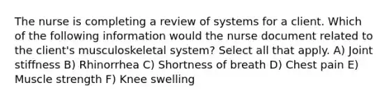 The nurse is completing a review of systems for a client. Which of the following information would the nurse document related to the client's musculoskeletal system? Select all that apply. A) Joint stiffness B) Rhinorrhea C) Shortness of breath D) Chest pain E) Muscle strength F) Knee swelling