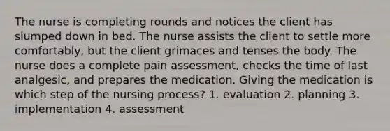 The nurse is completing rounds and notices the client has slumped down in bed. The nurse assists the client to settle more comfortably, but the client grimaces and tenses the body. The nurse does a complete pain assessment, checks the time of last analgesic, and prepares the medication. Giving the medication is which step of the nursing process? 1. evaluation 2. planning 3. implementation 4. assessment