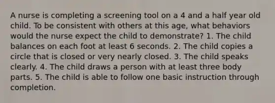 A nurse is completing a screening tool on a 4 and a half year old child. To be consistent with others at this age, what behaviors would the nurse expect the child to demonstrate? 1. The child balances on each foot at least 6 seconds. 2. The child copies a circle that is closed or very nearly closed. 3. The child speaks clearly. 4. The child draws a person with at least three body parts. 5. The child is able to follow one basic instruction through completion.