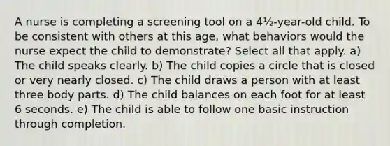 A nurse is completing a screening tool on a 4½-year-old child. To be consistent with others at this age, what behaviors would the nurse expect the child to demonstrate? Select all that apply. a) The child speaks clearly. b) The child copies a circle that is closed or very nearly closed. c) The child draws a person with at least three body parts. d) The child balances on each foot for at least 6 seconds. e) The child is able to follow one basic instruction through completion.