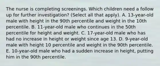 The nurse is completing screenings. Which children need a follow up for further investigation? (Select all that apply). A. 13-year-old male with height in the 90th percentile and weight in the 10th percentile. B. 11-year-old male who continues in the 50th percentile for height and weight. C. 17-year-old male who has had no increase in height or weight since age 13. D. 9-year-old male with height 10 percentile and weight in the 90th percentile. E. 10-year-old male who had a sudden increase in height, putting him in the 90th percentile.