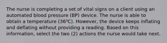 The nurse is completing a set of vital signs on a client using an automated blood pressure (BP) device. The nurse is able to obtain a temperature (36⁰C). However, the device keeps inflating and deflating without providing a reading. Based on this information, select the two (2) actions the nurse would take next.