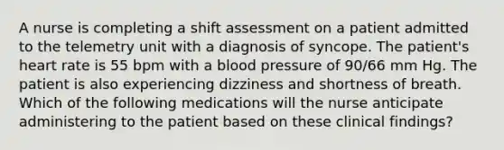 A nurse is completing a shift assessment on a patient admitted to the telemetry unit with a diagnosis of syncope. The patient's heart rate is 55 bpm with a blood pressure of 90/66 mm Hg. The patient is also experiencing dizziness and shortness of breath. Which of the following medications will the nurse anticipate administering to the patient based on these clinical findings?