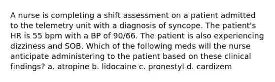 A nurse is completing a shift assessment on a patient admitted to the telemetry unit with a diagnosis of syncope. The patient's HR is 55 bpm with a BP of 90/66. The patient is also experiencing dizziness and SOB. Which of the following meds will the nurse anticipate administering to the patient based on these clinical findings? a. atropine b. lidocaine c. pronestyl d. cardizem