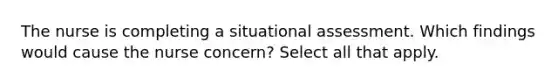 The nurse is completing a situational assessment. Which findings would cause the nurse concern? Select all that apply.