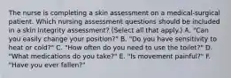 The nurse is completing a skin assessment on a medical-surgical patient. Which nursing assessment questions should be included in a skin integrity assessment? (Select all that apply.) A. "Can you easily change your position?" B. "Do you have sensitivity to heat or cold?" C. "How often do you need to use the toilet?" D. "What medications do you take?" E. "Is movement painful?" F. "Have you ever fallen?"