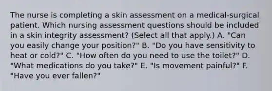 The nurse is completing a skin assessment on a medical-surgical patient. Which nursing assessment questions should be included in a skin integrity assessment? (Select all that apply.) A. "Can you easily change your position?" B. "Do you have sensitivity to heat or cold?" C. "How often do you need to use the toilet?" D. "What medications do you take?" E. "Is movement painful?" F. "Have you ever fallen?"