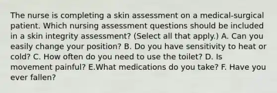 The nurse is completing a skin assessment on a medical-surgical patient. Which nursing assessment questions should be included in a skin integrity assessment? (Select all that apply.) A. Can you easily change your position? B. Do you have sensitivity to heat or cold? C. How often do you need to use the toilet? D. Is movement painful? E.What medications do you take? F. Have you ever fallen?