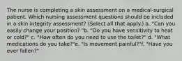 The nurse is completing a skin assessment on a medical-surgical patient. Which nursing assessment questions should be included in a skin integrity assessment? (Select all that apply.) a. "Can you easily change your position? "b. "Do you have sensitivity to heat or cold?" c. "How often do you need to use the toilet?" d. "What medications do you take?"e. "Is movement painful?"f. "Have you ever fallen?"