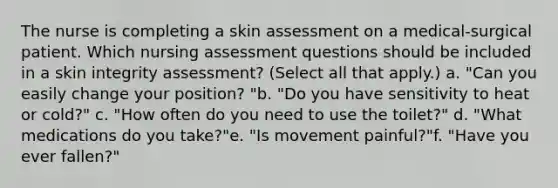 The nurse is completing a skin assessment on a medical-surgical patient. Which nursing assessment questions should be included in a skin integrity assessment? (Select all that apply.) a. "Can you easily change your position? "b. "Do you have sensitivity to heat or cold?" c. "How often do you need to use the toilet?" d. "What medications do you take?"e. "Is movement painful?"f. "Have you ever fallen?"