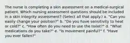 The nurse is completing a skin assessment on a medical-surgical patient. Which nursing assessment questions should be included in a skin integrity assessment? (Select all that apply.) a. "Can you easily change your position?" b. "Do you have sensitivity to heat or cold?" c. "How often do you need to use the toilet?" d. "What medications do you take?" e. "Is movement painful?" f. "Have you ever fallen?"