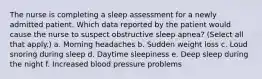 The nurse is completing a sleep assessment for a newly admitted patient. Which data reported by the patient would cause the nurse to suspect obstructive sleep apnea? (Select all that apply.) a. Morning headaches b. Sudden weight loss c. Loud snoring during sleep d. Daytime sleepiness e. Deep sleep during the night f. Increased blood pressure problems