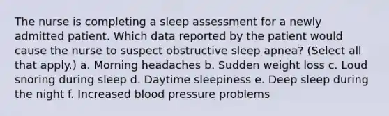 The nurse is completing a sleep assessment for a newly admitted patient. Which data reported by the patient would cause the nurse to suspect obstructive sleep apnea? (Select all that apply.) a. Morning headaches b. Sudden weight loss c. Loud snoring during sleep d. Daytime sleepiness e. Deep sleep during the night f. Increased blood pressure problems