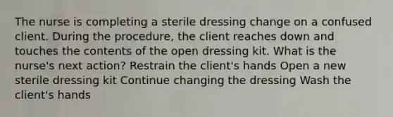 The nurse is completing a sterile dressing change on a confused client. During the procedure, the client reaches down and touches the contents of the open dressing kit. What is the nurse's next action? Restrain the client's hands Open a new sterile dressing kit Continue changing the dressing Wash the client's hands