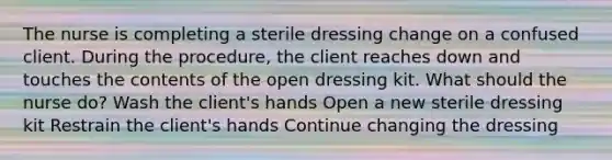 The nurse is completing a sterile dressing change on a confused client. During the procedure, the client reaches down and touches the contents of the open dressing kit. What should the nurse do? Wash the client's hands Open a new sterile dressing kit Restrain the client's hands Continue changing the dressing