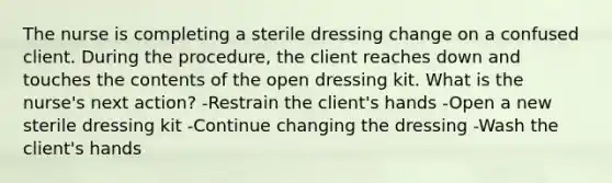 The nurse is completing a sterile dressing change on a confused client. During the procedure, the client reaches down and touches the contents of the open dressing kit. What is the nurse's next action? -Restrain the client's hands -Open a new sterile dressing kit -Continue changing the dressing -Wash the client's hands