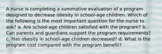 A nurse is completing a summative evaluation of a program designed to decrease obesity in school-age children. Which of the following is the most important question for the nurse to ask? a. Are school-age children satisfied with the program? b. Can parents and guardians support the program requirements? c. Has obesity in school-age children decreased? d. What is the program cost compared with the program benefit?