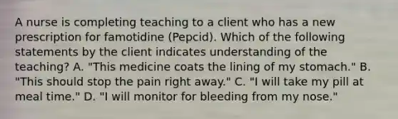 A nurse is completing teaching to a client who has a new prescription for famotidine (Pepcid). Which of the following statements by the client indicates understanding of the teaching? A. "This medicine coats the lining of my stomach." B. "This should stop the pain right away." C. "I will take my pill at meal time." D. "I will monitor for bleeding from my nose."