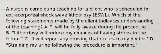 A nurse is completing teaching for a client who is scheduled for extracorporeal shock wave lithotripsy (ESWL). Which of the following statements made by the client indicates understanding of the teaching? A. "I will be fully awake during the procedure." B. "Lithotripsy will reduce my chances of having stones in the future." C. "I will report any bruising that occurs to my doctor." D. "Straining my urine following the procedure is important."