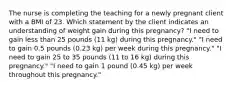 The nurse is completing the teaching for a newly pregnant client with a BMI of 23. Which statement by the client indicates an understanding of weight gain during this pregnancy? "I need to gain less than 25 pounds (11 kg) during this pregnancy." "I need to gain 0.5 pounds (0.23 kg) per week during this pregnancy." "I need to gain 25 to 35 pounds (11 to 16 kg) during this pregnancy." "I need to gain 1 pound (0.45 kg) per week throughout this pregnancy."