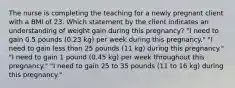 The nurse is completing the teaching for a newly pregnant client with a BMI of 23. Which statement by the client indicates an understanding of weight gain during this pregnancy? "I need to gain 0.5 pounds (0.23 kg) per week during this pregnancy." "I need to gain less than 25 pounds (11 kg) during this pregnancy." "I need to gain 1 pound (0.45 kg) per week throughout this pregnancy." "I need to gain 25 to 35 pounds (11 to 16 kg) during this pregnancy."