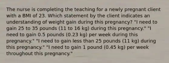 The nurse is completing the teaching for a newly pregnant client with a BMI of 23. Which statement by the client indicates an understanding of weight gain during this pregnancy? "I need to gain 25 to 35 pounds (11 to 16 kg) during this pregnancy." "I need to gain 0.5 pounds (0.23 kg) per week during this pregnancy." "I need to gain less than 25 pounds (11 kg) during this pregnancy." "I need to gain 1 pound (0.45 kg) per week throughout this pregnancy."