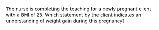 The nurse is completing the teaching for a newly pregnant client with a BMI of 23. Which statement by the client indicates an understanding of weight gain during this pregnancy?