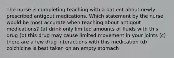 The nurse is completing teaching with a patient about newly prescribed antigout medications. Which statement by the nurse would be most accurate when teaching about antigout medications? (a) drink only limited amounts of fluids with this drug (b) this drug may cause limited movement in your joints (c) there are a few drug interactions with this medication (d) colchicine is best taken on an empty stomach