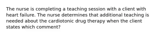 The nurse is completing a teaching session with a client with heart failure. The nurse determines that additional teaching is needed about the cardiotonic drug therapy when the client states which comment?