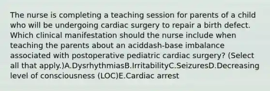 The nurse is completing a teaching session for parents of a child who will be undergoing cardiac surgery to repair a birth defect. Which clinical manifestation should the nurse include when teaching the parents about an aciddash-base imbalance associated with postoperative pediatric cardiac​ surgery? (Select all that​ apply.)A.DysrhythmiasB.IrritabilityC.SeizuresD.Decreasing level of consciousness​ (LOC)E.Cardiac arrest