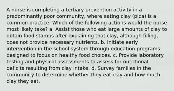 A nurse is completing a tertiary prevention activity in a predominantly poor community, where eating clay (pica) is a common practice. Which of the following actions would the nurse most likely take? a. Assist those who eat large amounts of clay to obtain food stamps after explaining that clay, although filling, does not provide necessary nutrients. b. Initiate early intervention in the school system through education programs designed to focus on healthy food choices. c. Provide laboratory testing and physical assessments to assess for nutritional deficits resulting from clay intake. d. Survey families in the community to determine whether they eat clay and how much clay they eat.