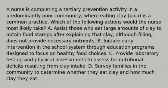 A nurse is completing a tertiary prevention activity in a predominantly poor community, where eating clay (pica) is a common practice. Which of the following actions would the nurse most likely take? A. Assist those who eat large amounts of clay to obtain food stamps after explaining that clay, although filling, does not provide necessary nutrients. B. Initiate early intervention in the school system through education programs designed to focus on healthy food choices. C. Provide laboratory testing and physical assessments to assess for nutritional deficits resulting from clay intake. D. Survey families in the community to determine whether they eat clay and how much clay they eat.